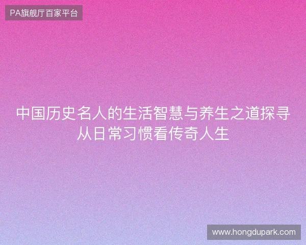 中国历史名人的生活智慧与养生之道探寻从日常习惯看传奇人生