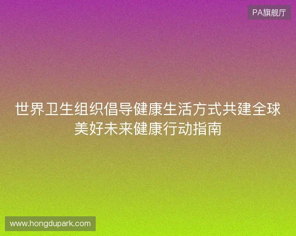 世界卫生组织倡导健康生活方式共建全球美好未来健康行动指南